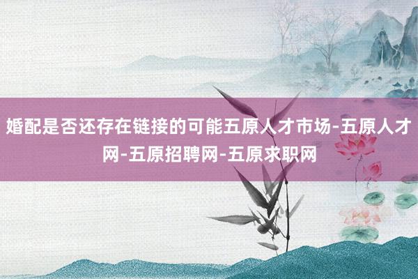 婚配是否还存在链接的可能五原人才市场-五原人才网-五原招聘网-五原求职网