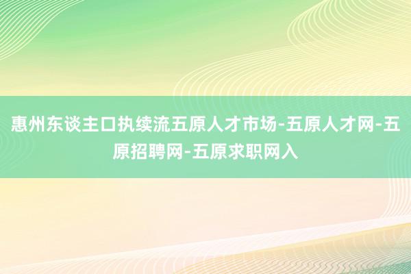 惠州东谈主口执续流五原人才市场-五原人才网-五原招聘网-五原求职网入