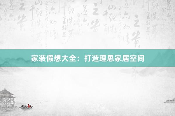 家装假想大全：打造理思家居空间
