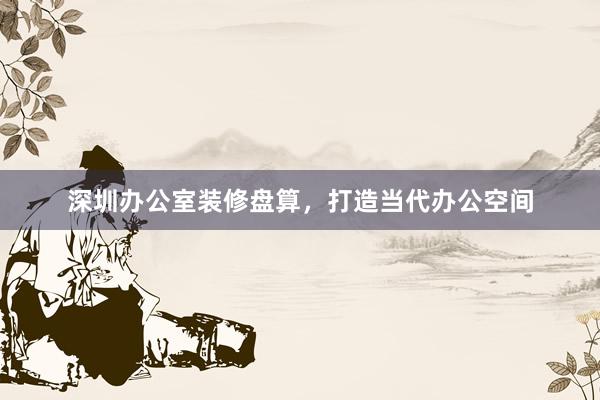 深圳办公室装修盘算，打造当代办公空间