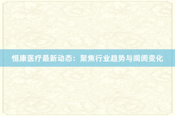 恒康医疗最新动态：聚焦行业趋势与阛阓变化